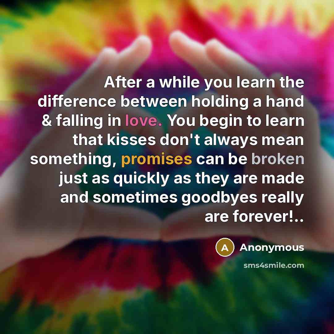 “After a while you learn the difference between holding a hand & falling in love. You begin to learn that kisses don't always mean something, promises can be broken just as quickly as they are made and sometimes goodbyes really are forever!..” quote by Anonymous