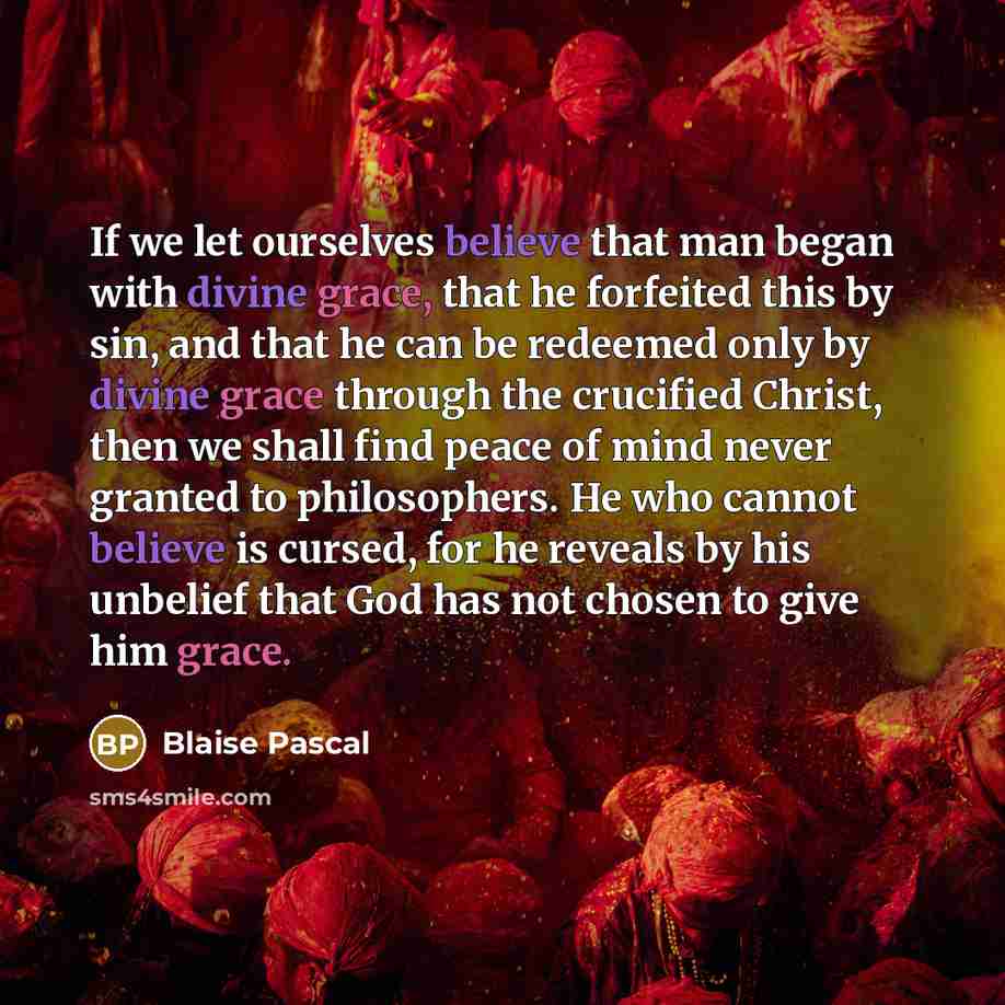 “If we let ourselves believe that man began with divine grace, that he forfeited this by sin, and that he can be redeemed only by divine grace through the crucified Christ, then we shall find peace of mind never granted to philosophers. He who cannot believe is cursed, for he reveals by his…” quote by Blaise Pascal
