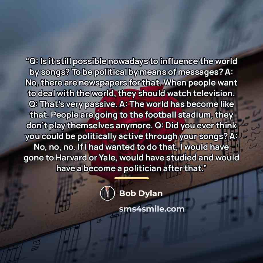 “Q: Is it still possible nowadays to influence the world by songs? To be political by means of messages? A: No, there are newspapers for that. When people want to deal with the world, they should watch television. Q: That's very passive. A: The world has become like that. People are going to the…” quote by Bob Dylan