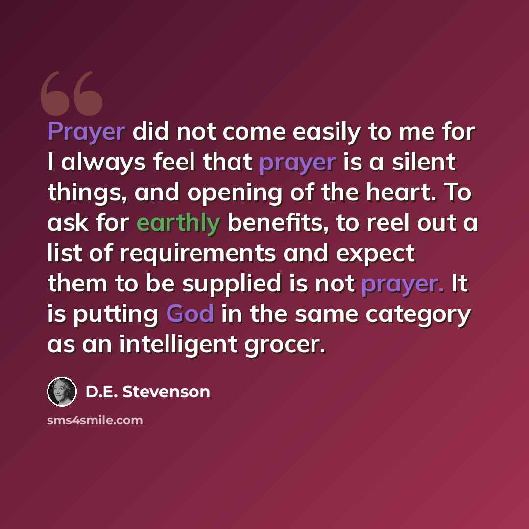 “Prayer did not come easily to me for I always feel that prayer is a silent things, and opening of the heart. To ask for earthly benefits, to reel out a list of requirements and expect them to be supplied is not prayer. It is putting God in the same category as an intelligent grocer.” quote by D.E. Stevenson