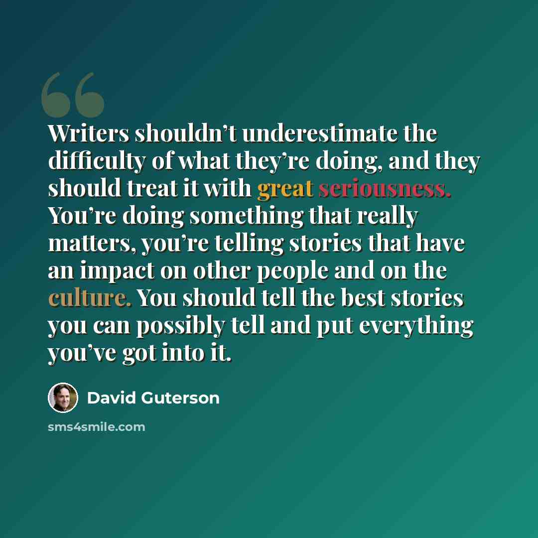 “Writers shouldn’t underestimate the difficulty of what they’re doing, and they should treat it with great seriousness. You’re doing something that really matters, you’re telling stories that have an impact on other people and on the culture. You should tell the best stories you can possibly tell…” quote by David Guterson