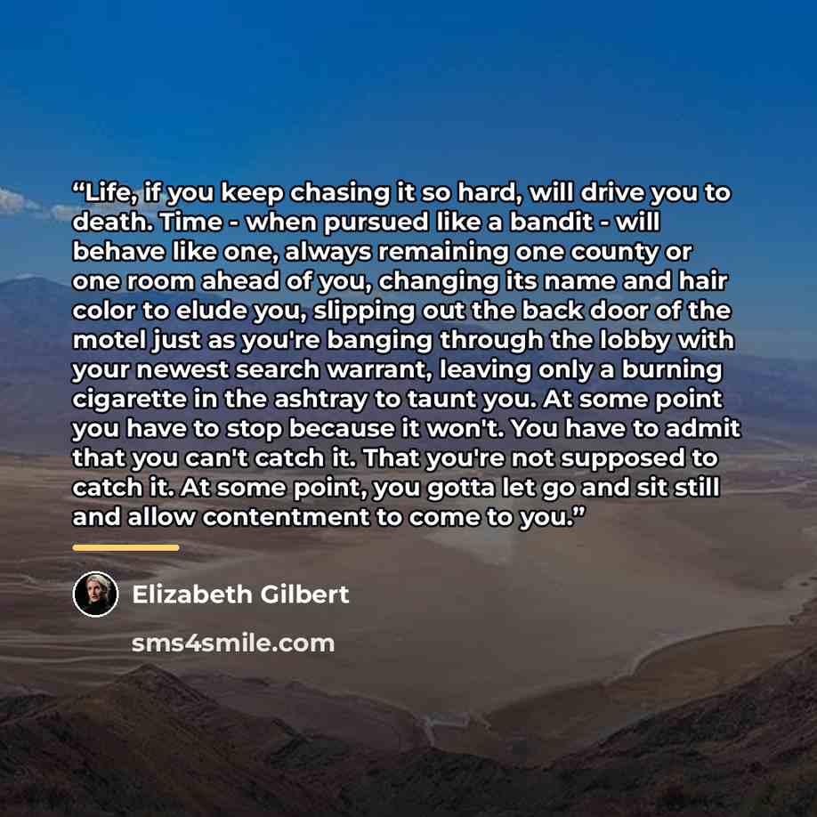 “Life, if you keep chasing it so hard, will drive you to death. Time - when pursued like a bandit - will behave like one, always remaining one county or one room ahead of you, changing its name and hair color to elude you, slipping out the back door of the motel just as you're banging through the…” quote by Elizabeth Gilbert