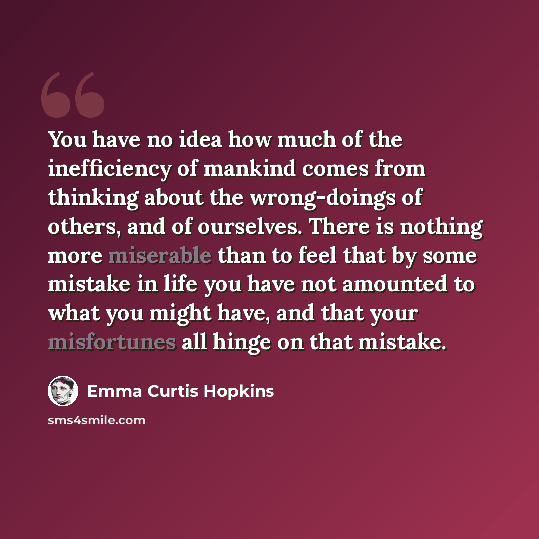 “You have no idea how much of the inefficiency of mankind comes from thinking about the wrong-doings of others, and of ourselves. There is nothing more miserable than to feel that by some mistake in life you have not amounted to what you might have, and that your misfortunes all hinge on that…” quote by Emma Curtis Hopkins