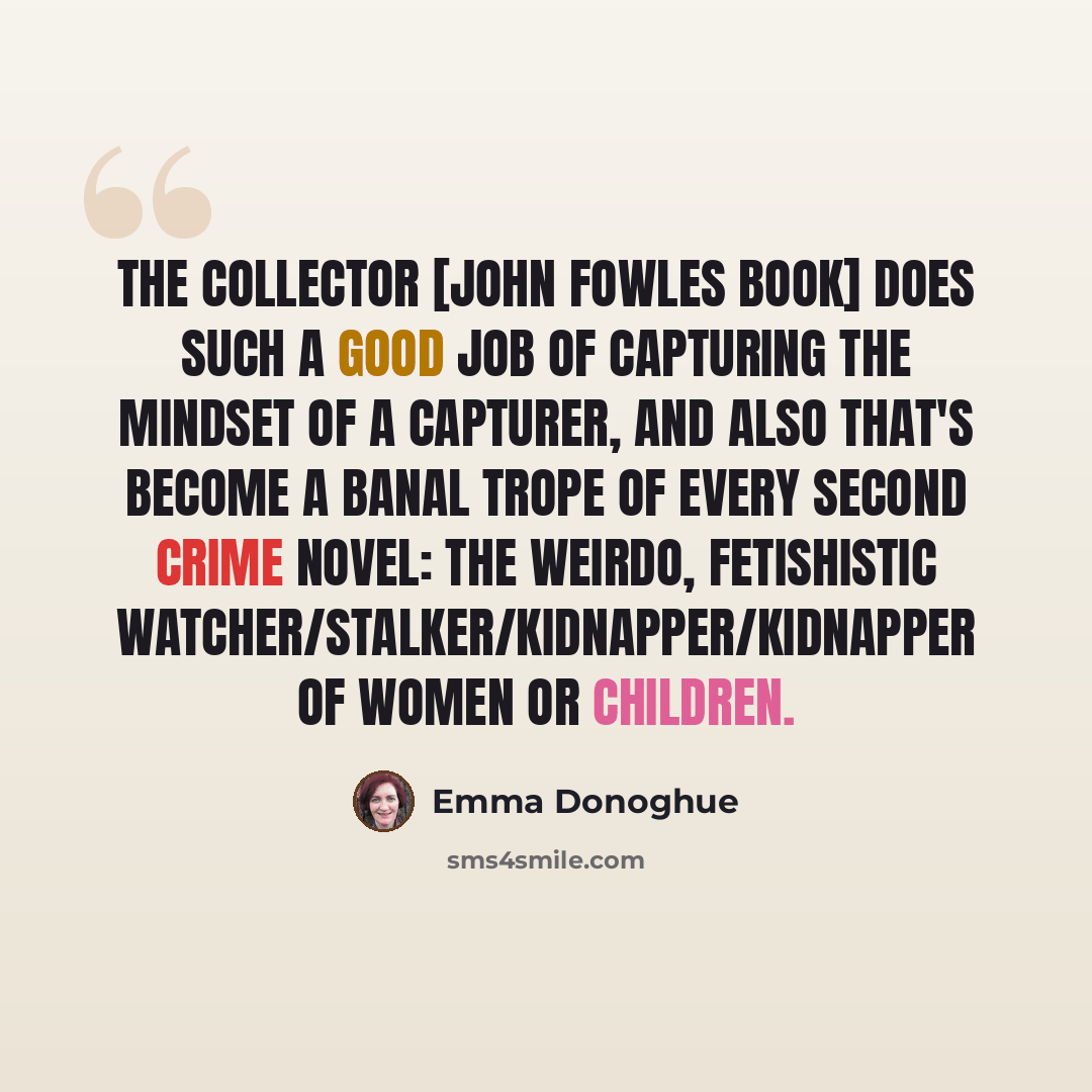 “The Collector [John Fowles book] does such a good job of capturing the mindset of a capturer, and also that's become a banal trope of every second crime novel: the weirdo, fetishistic watcher/stalker/kidnapper/kidnapper of women or children.” quote by Emma Donoghue