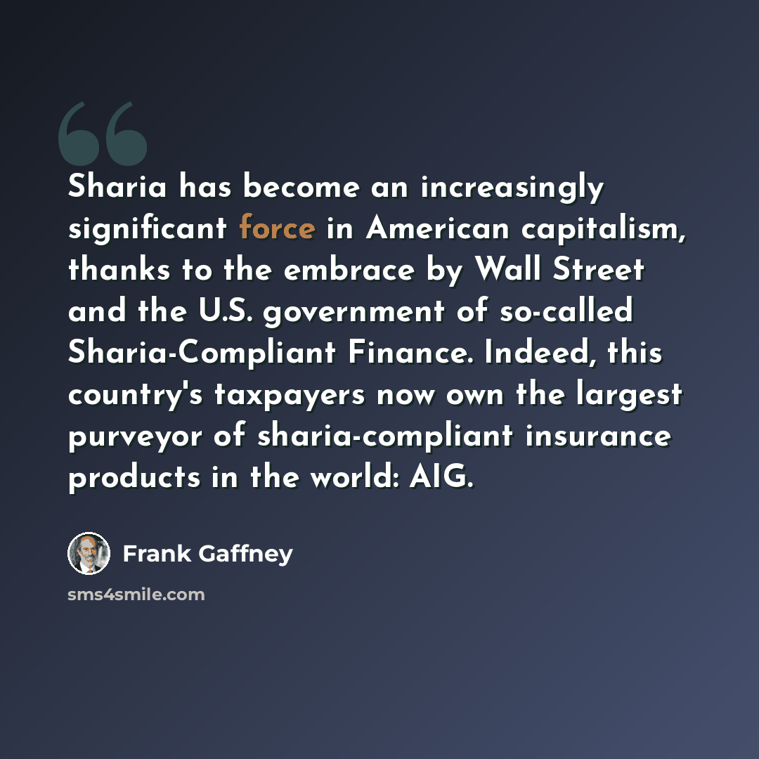 “Sharia has become an increasingly significant force in American capitalism, thanks to the embrace by Wall Street and the U.S. government of so-called Sharia-Compliant Finance. Indeed, this country's taxpayers now own the largest purveyor of sharia-compliant insurance products in the world: AIG.” quote by Frank Gaffney
