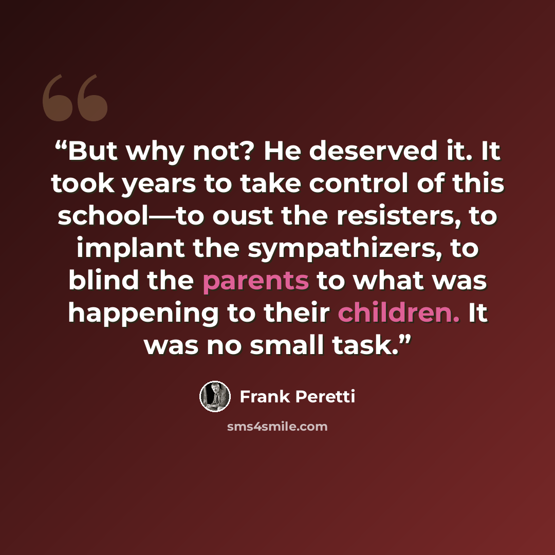“But why not? He deserved it. It took years to take control of this school—to oust the resisters, to implant the sympathizers, to blind the parents to what was happening to their children. It was no small task.” quote by Frank Peretti