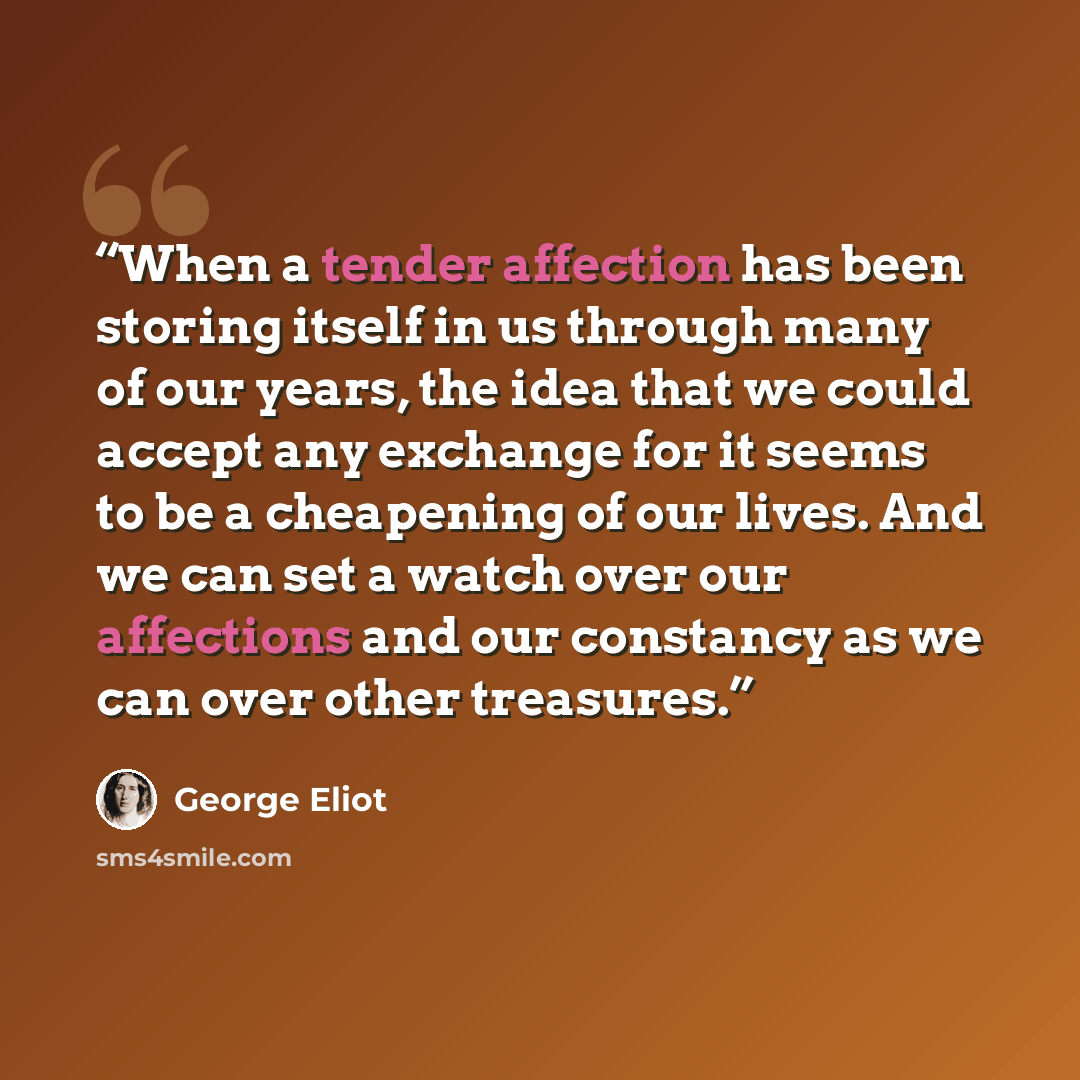 “When a tender affection has been storing itself in us through many of our years, the idea that we could accept any exchange for it seems to be a cheapening of our lives. And we can set a watch over our affections and our constancy as we can over other treasures.” quote by George Eliot