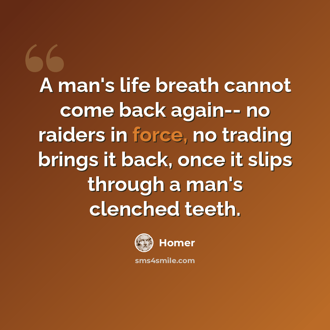 “A man's life breath cannot come back again-- no raiders in force, no trading brings it back, once it slips through a man's clenched teeth.” quote by Homer