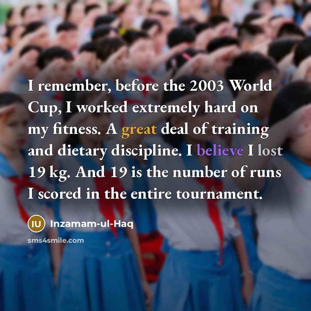“I remember, before the 2003 World Cup, I worked extremely hard on my fitness. A great deal of training and dietary discipline. I believe I lost 19 kg. And 19 is the number of runs I scored in the entire tournament.” quote by Inzamam-ul-Haq