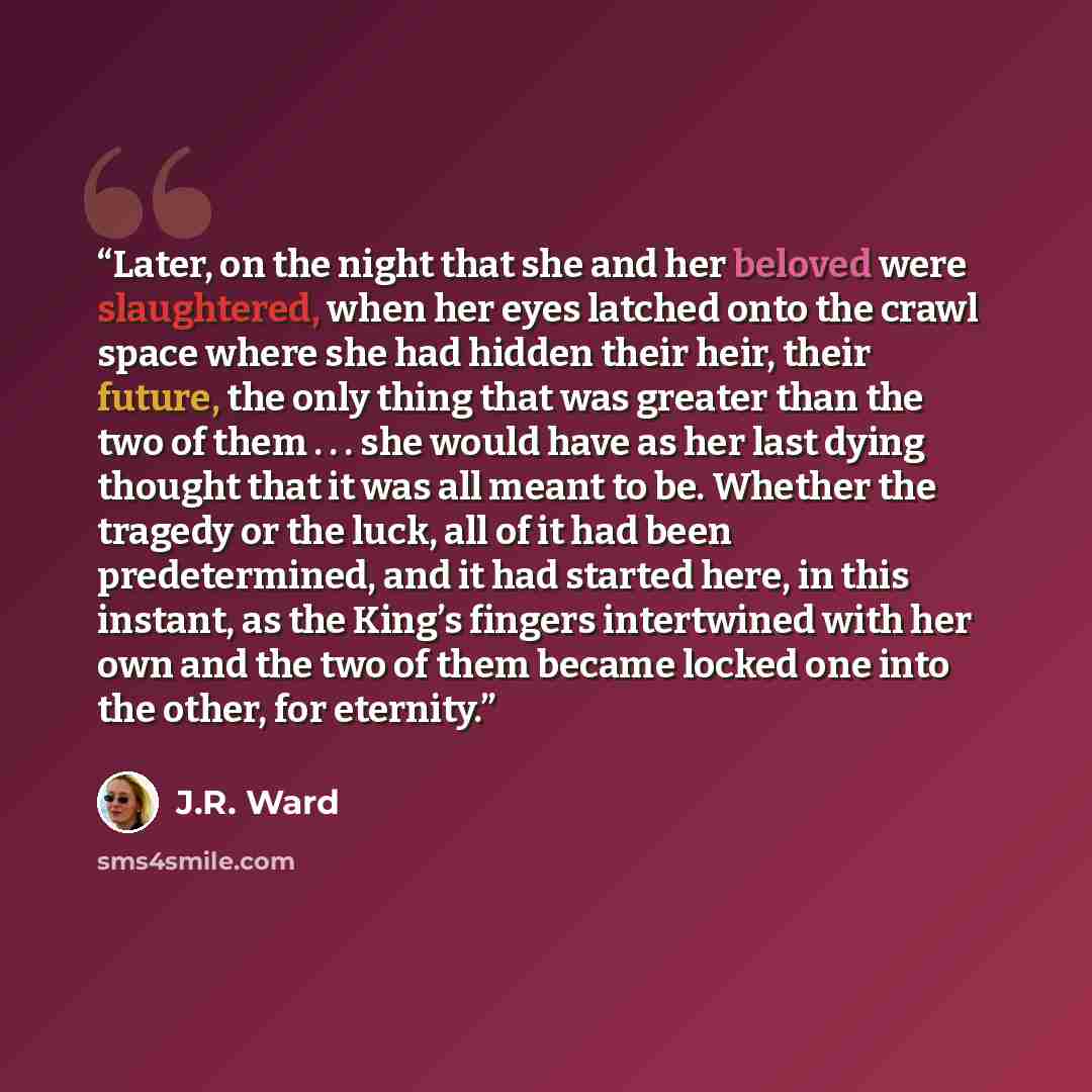 “Later, on the night that she and her beloved were slaughtered, when her eyes latched onto the crawl space where she had hidden their heir, their future, the only thing that was greater than the two of them . . . she would have as her last dying thought that it was all meant to be. Whether the…” quote by J.R. Ward