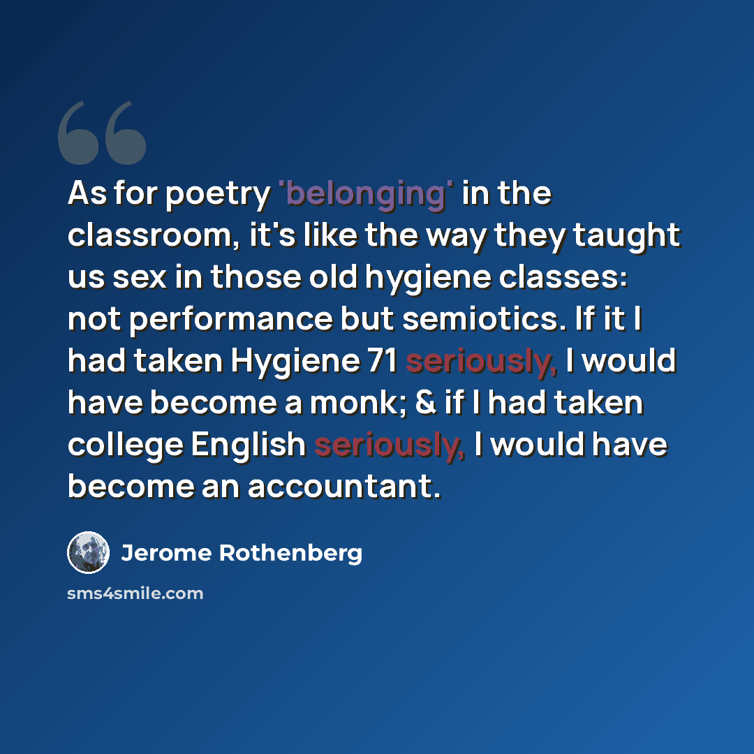 “As for poetry 'belonging' in the classroom, it's like the way they taught us sex in those old hygiene classes: not performance but semiotics. If it I had taken Hygiene 71 seriously, I would have become a monk; & if I had taken college English seriously, I would have become an accountant.” quote by Jerome Rothenberg