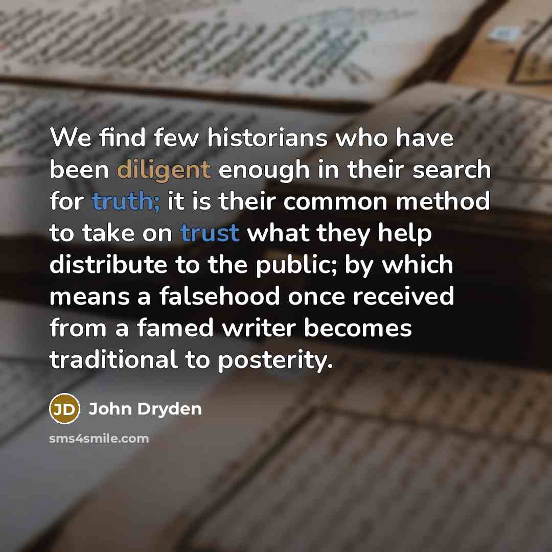 “We find few historians who have been diligent enough in their search for truth; it is their common method to take on trust what they help distribute to the public; by which means a falsehood once received from a famed writer becomes traditional to posterity.” quote by John Dryden