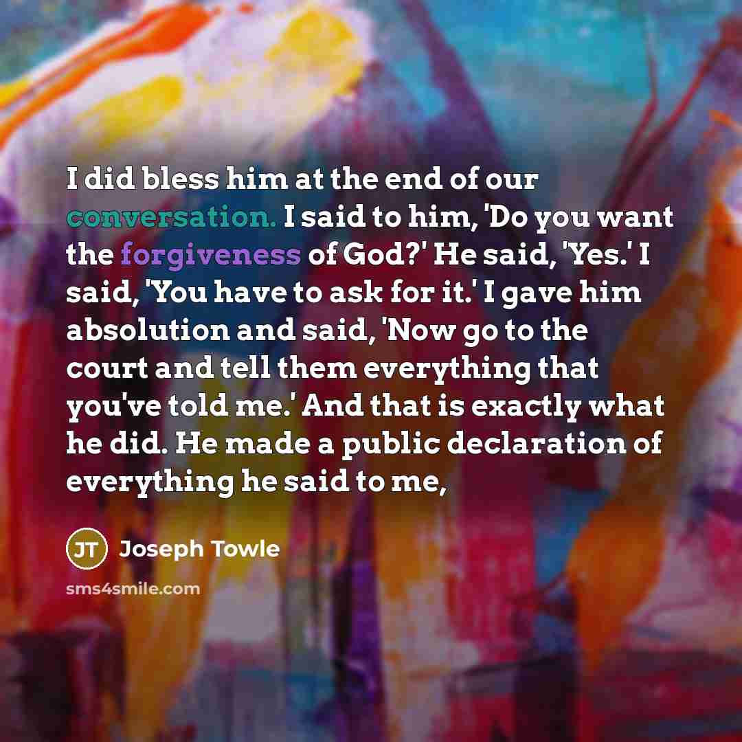“I did bless him at the end of our conversation. I said to him, 'Do you want the forgiveness of God?' He said, 'Yes.' I said, 'You have to ask for it.' I gave him absolution and said, 'Now go to the court and tell them everything that you've told me.' And that is exactly what he did. He made a…” quote by Joseph Towle