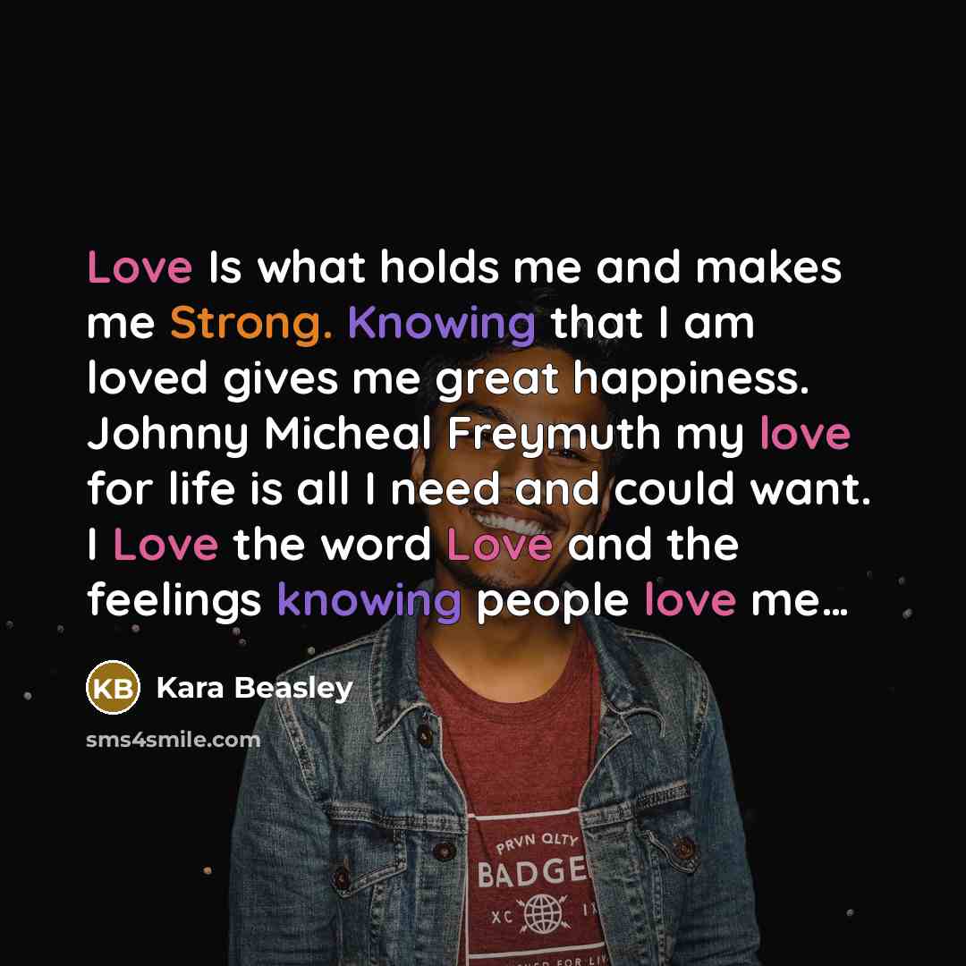 “Love Is what holds me and makes me Strong. Knowing that I am loved gives me great happiness. Johnny Micheal Freymuth my love for life is all I need and could want. I Love the word Love and the feelings knowing people love me…” quote by Kara Beasley