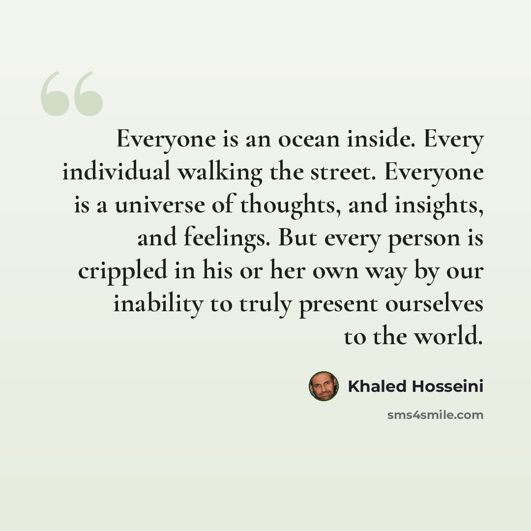 “Everyone is an ocean inside. Every individual walking the street. Everyone is a universe of thoughts, and insights, and feelings. But every person is crippled in his or her own way by our inability to truly present ourselves to the world.” quote by Khaled Hosseini