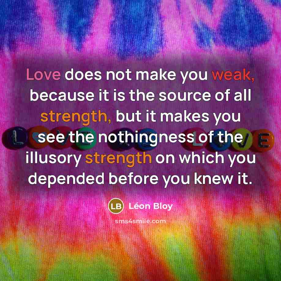 “Love does not make you weak, because it is the source of all strength, but it makes you see the nothingness of the illusory strength on which you depended before you knew it.” quote by Leon Bloy