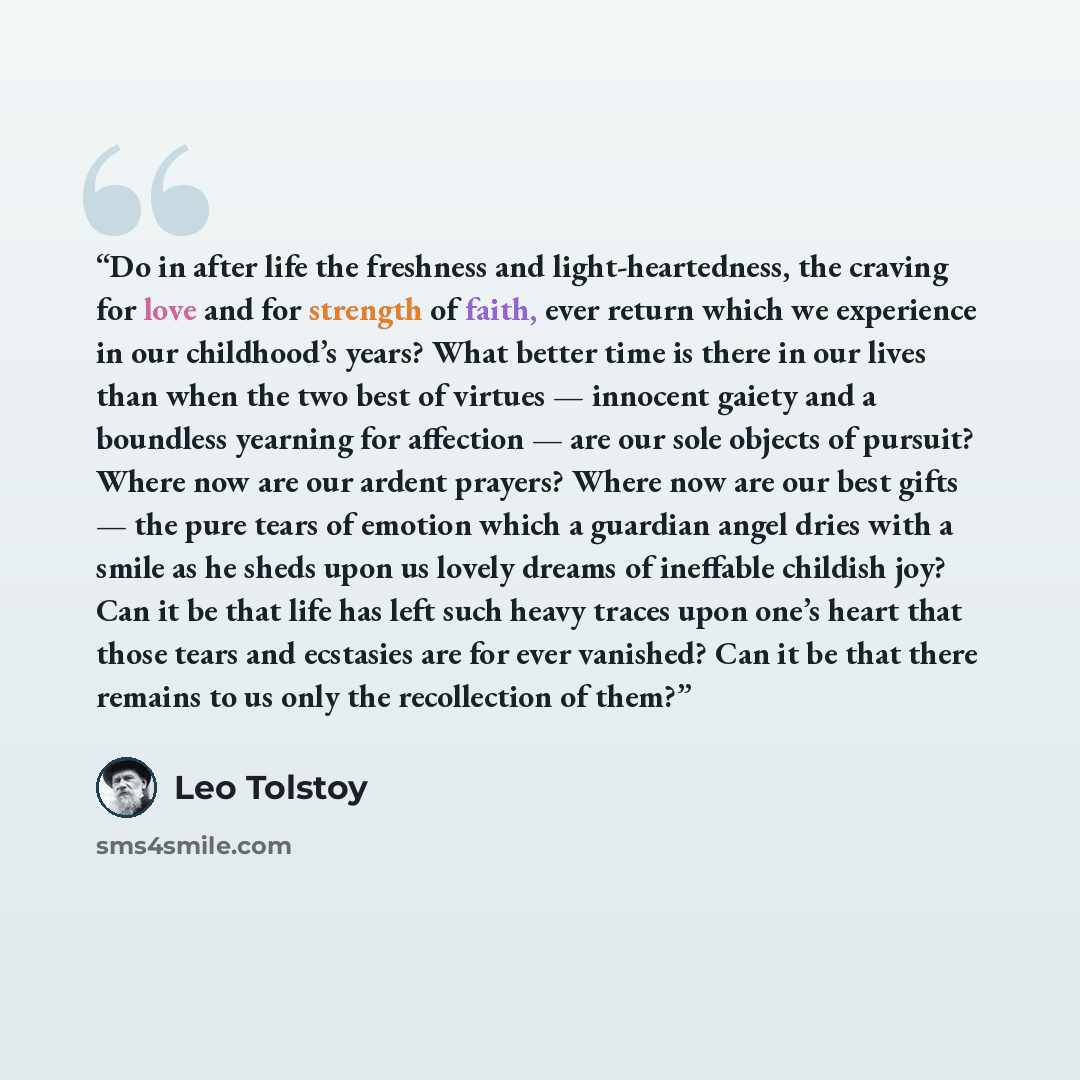 “Do in after life the freshness and light-heartedness, the craving for love and for strength of faith, ever return which we experience in our childhood’s years? What better time is there in our lives than when the two best of virtues — innocent gaiety and a boundless yearning for affection — are…” quote by Leo Tolstoy