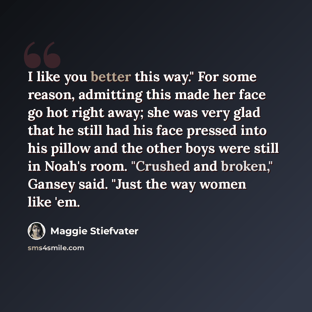 “I like you better this way." For some reason, admitting this made her face go hot right away; she was very glad that he still had his face pressed into his pillow and the other boys were still in Noah's room. "Crushed and broken," Gansey said. "Just the way women like 'em.” quote by Maggie Stiefvater