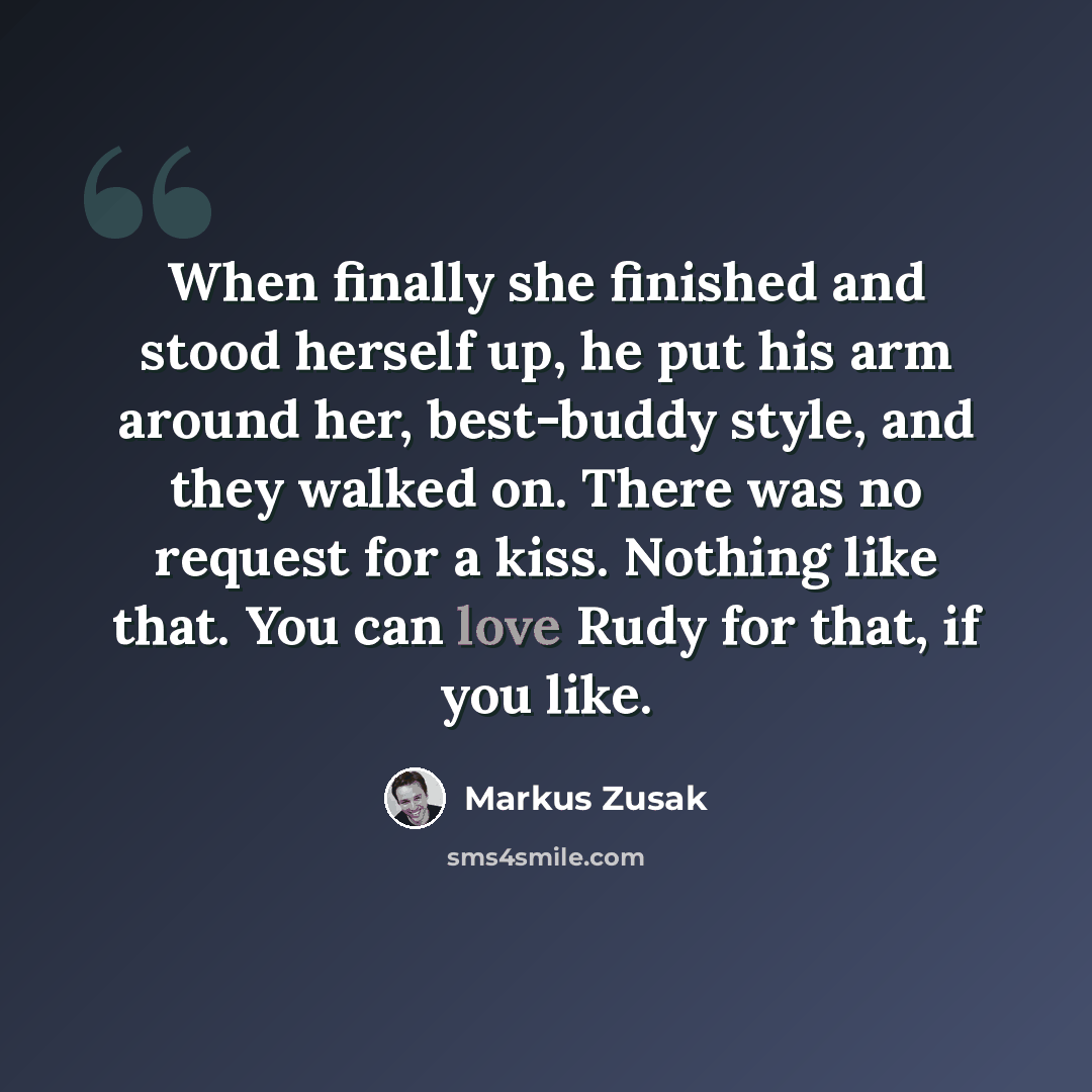 “When finally she finished and stood herself up, he put his arm around her, best-buddy style, and they walked on. There was no request for a kiss. Nothing like that. You can love Rudy for that, if you like.” quote by Markus Zusak