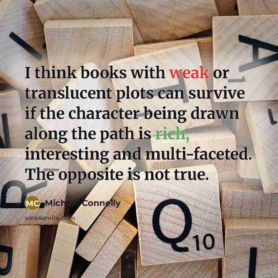 “I think books with weak or translucent plots can survive if the character being drawn along the path is rich, interesting and multi-faceted. The opposite is not true.” quote by Michael Connelly