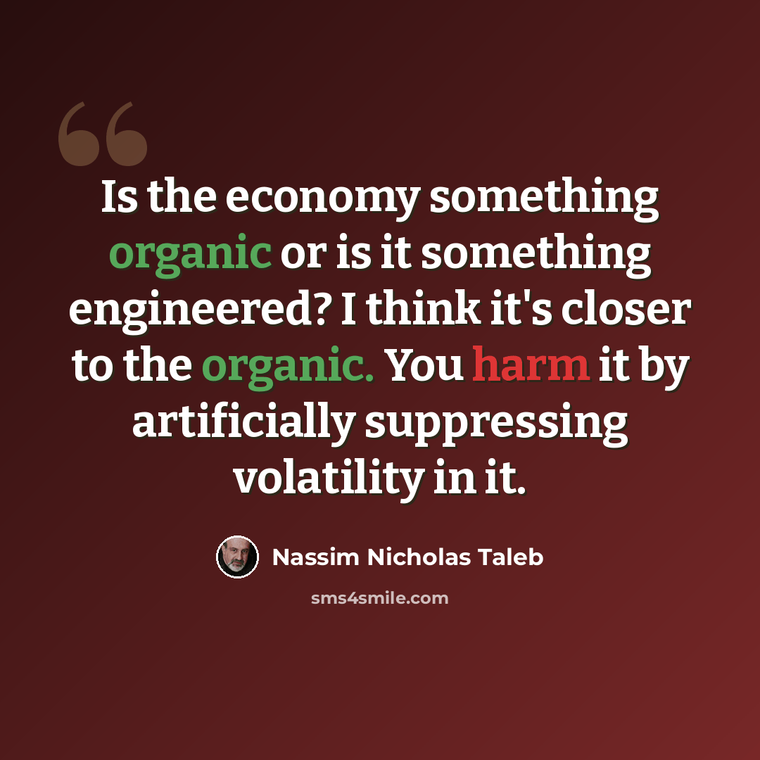 “Is the economy something organic or is it something engineered? I think it's closer to the organic. You harm it by artificially suppressing volatility in it.” quote by Nassim Nicholas Taleb