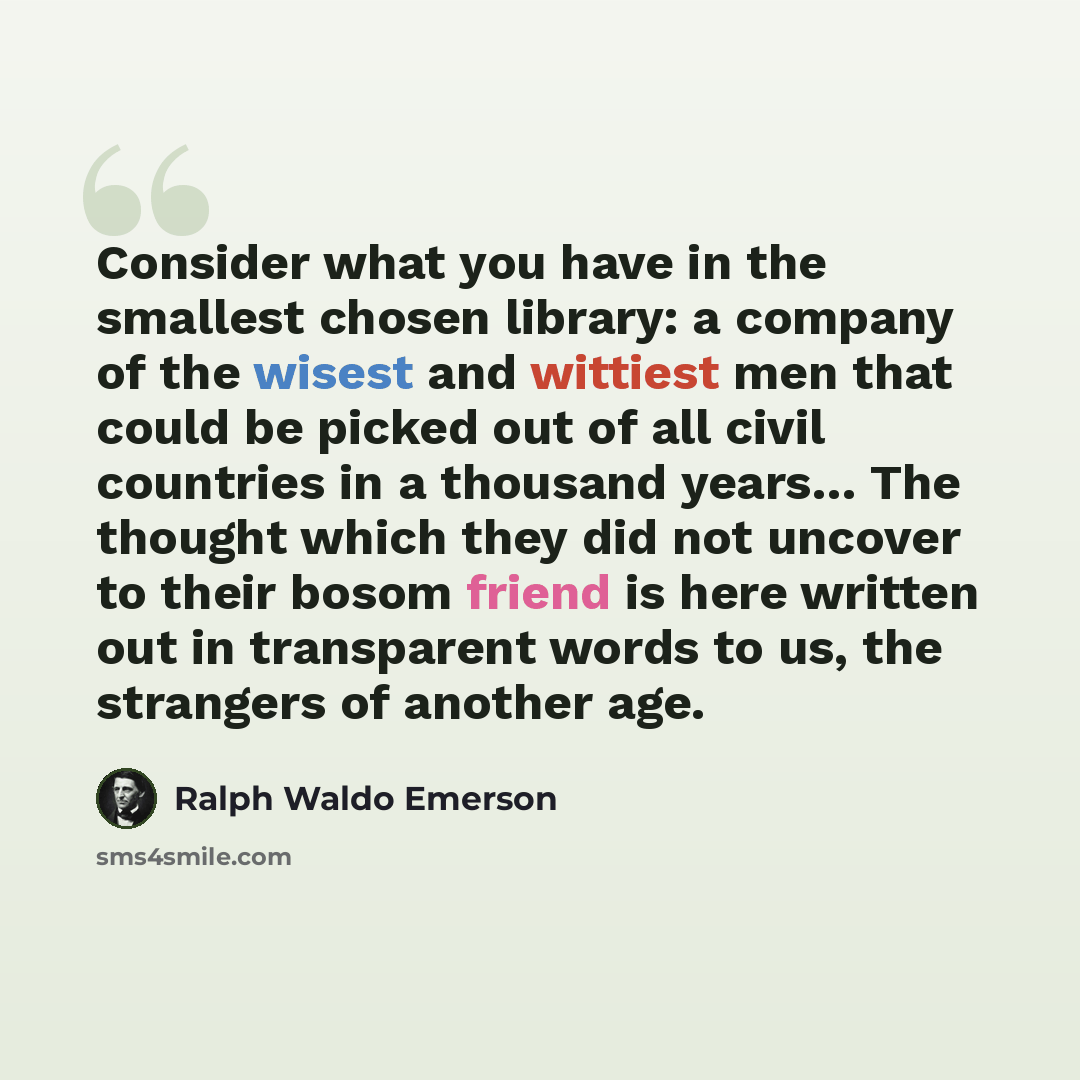 “Consider what you have in the smallest chosen library: a company of the wisest and wittiest men that could be picked out of all civil countries in a thousand years… The thought which they did not uncover to their bosom friend is here written out in transparent words to us, the strangers of another…” quote by Ralph Waldo Emerson