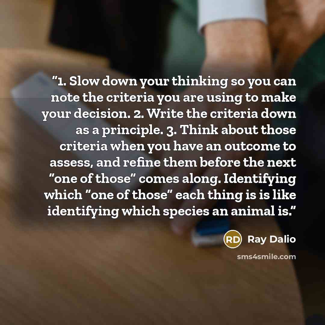 “1. Slow down your thinking so you can note the criteria you are using to make your decision. 2. Write the criteria down as a principle. 3. Think about those criteria when you have an outcome to assess, and refine them before the next “one of those” comes along. Identifying which “one of those”…” quote by Ray Dalio
