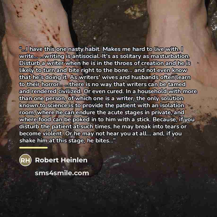 “...I have this one nasty habit. Makes me hard to live with. I write... ...writing is antisocial. It's as solitary as masturbation. Disturb a writer when he is in the throes of creation and he is likely to turn and bite right to the bone... and not even know that he's doing it. As writers' wives…” quote by Anonymous