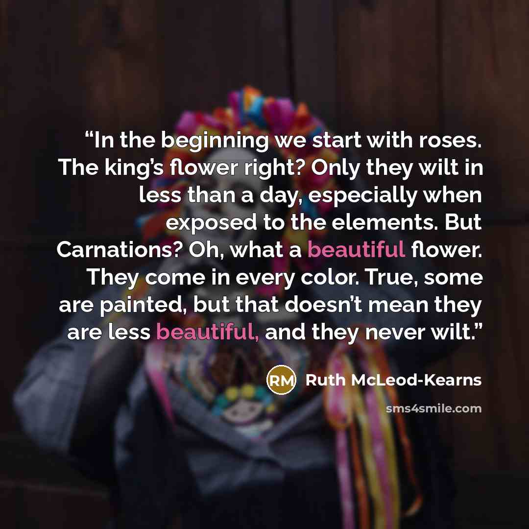“In the beginning we start with roses. The king’s flower right? Only they wilt in less than a day, especially when exposed to the elements. But Carnations? Oh, what a beautiful flower. They come in every color. True, some are painted, but that doesn’t mean they are less beautiful, and they never…” quote by Ruth McLeod-Kearns