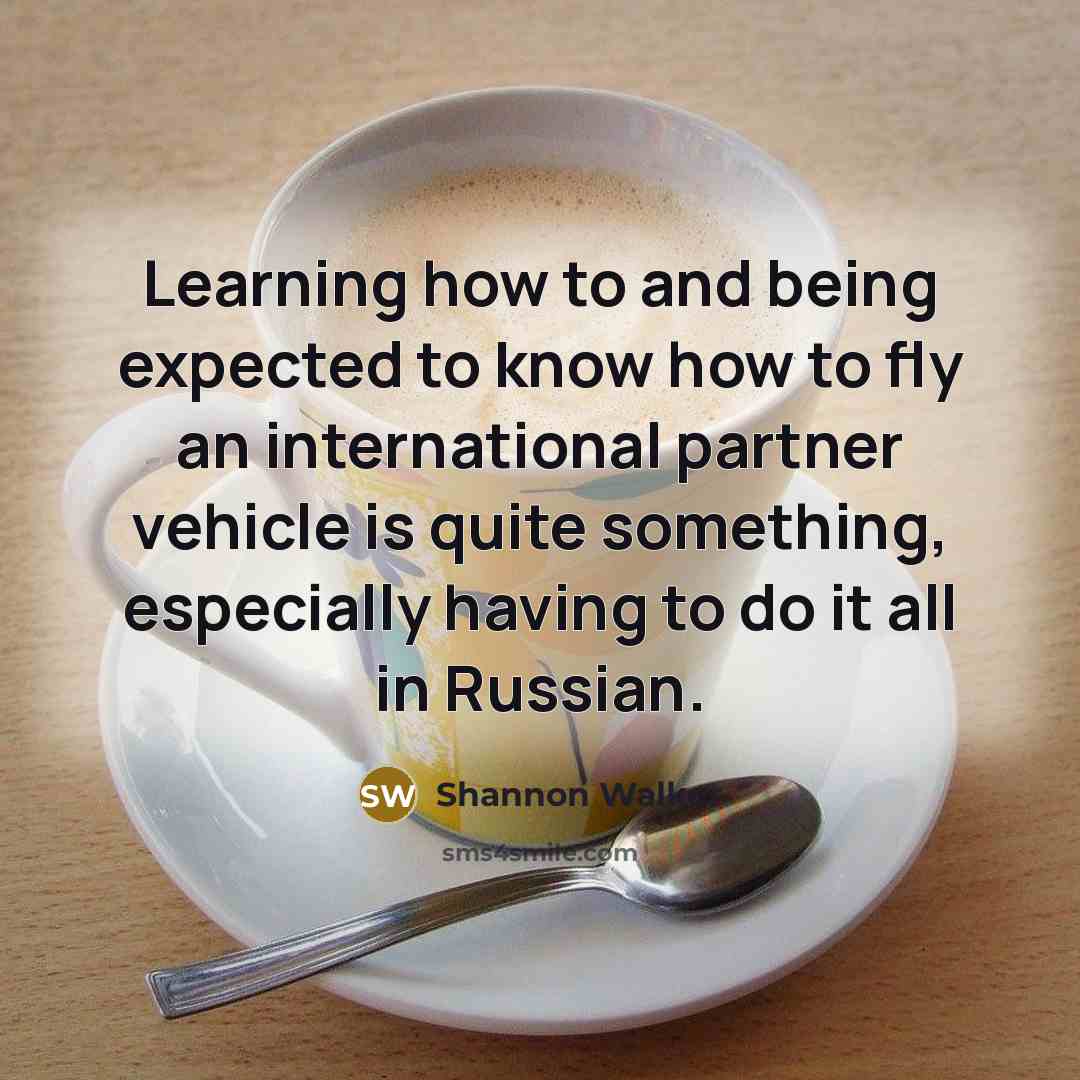 “Learning how to and being expected to know how to fly an international partner vehicle is quite something, especially having to do it all in Russian.” quote by Shannon Walker