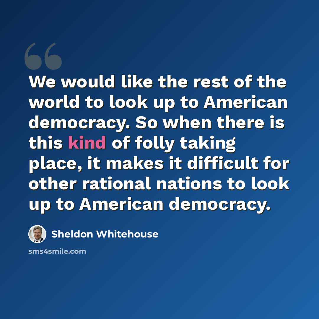 “We would like the rest of the world to look up to American democracy. So when there is this kind of folly taking place, it makes it difficult for other rational nations to look up to American democracy.” quote by Sheldon Whitehouse
