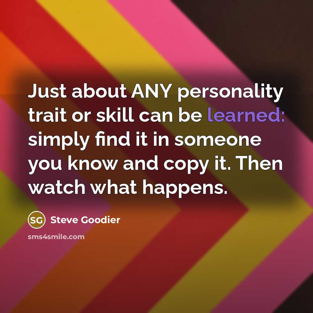 “Just about ANY personality trait or skill can be learned: simply find it in someone you know and copy it. Then watch what happens.” quote by Steve Goodier
