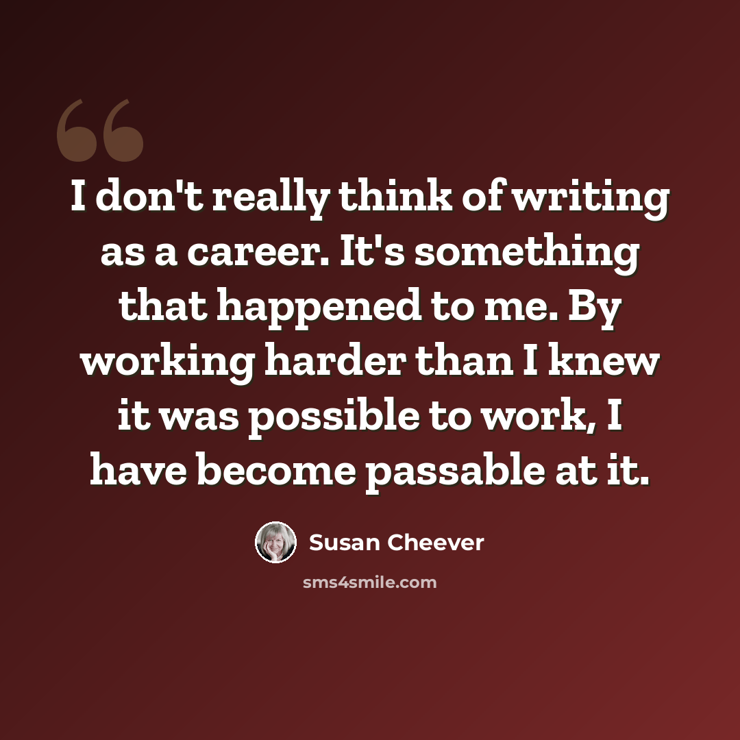 “I don't really think of writing as a career. It's something that happened to me. By working harder than I knew it was possible to work, I have become passable at it.” quote by Susan Cheever