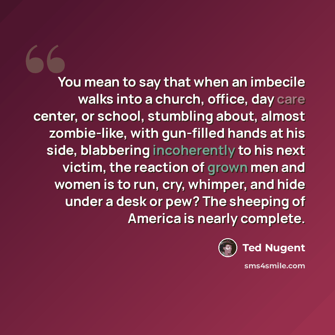 “You mean to say that when an imbecile walks into a church, office, day care center, or school, stumbling about, almost zombie-like, with gun-filled hands at his side, blabbering incoherently to his next victim, the reaction of grown men and women is to run, cry, whimper, and hide under a desk or…” quote by Ted Nugent