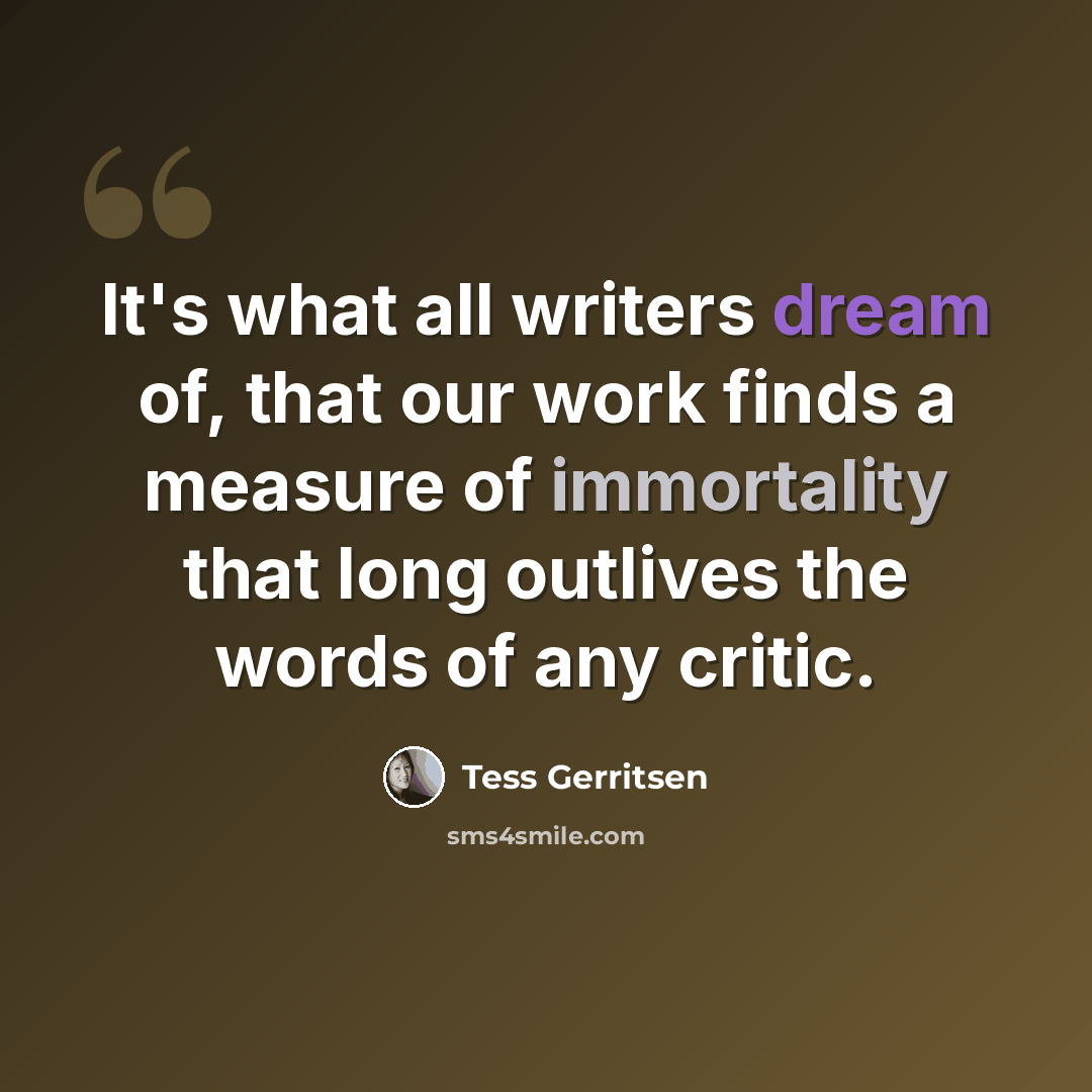 “It's what all writers dream of, that our work finds a measure of immortality that long outlives the words of any critic.” quote by Tess Gerritsen