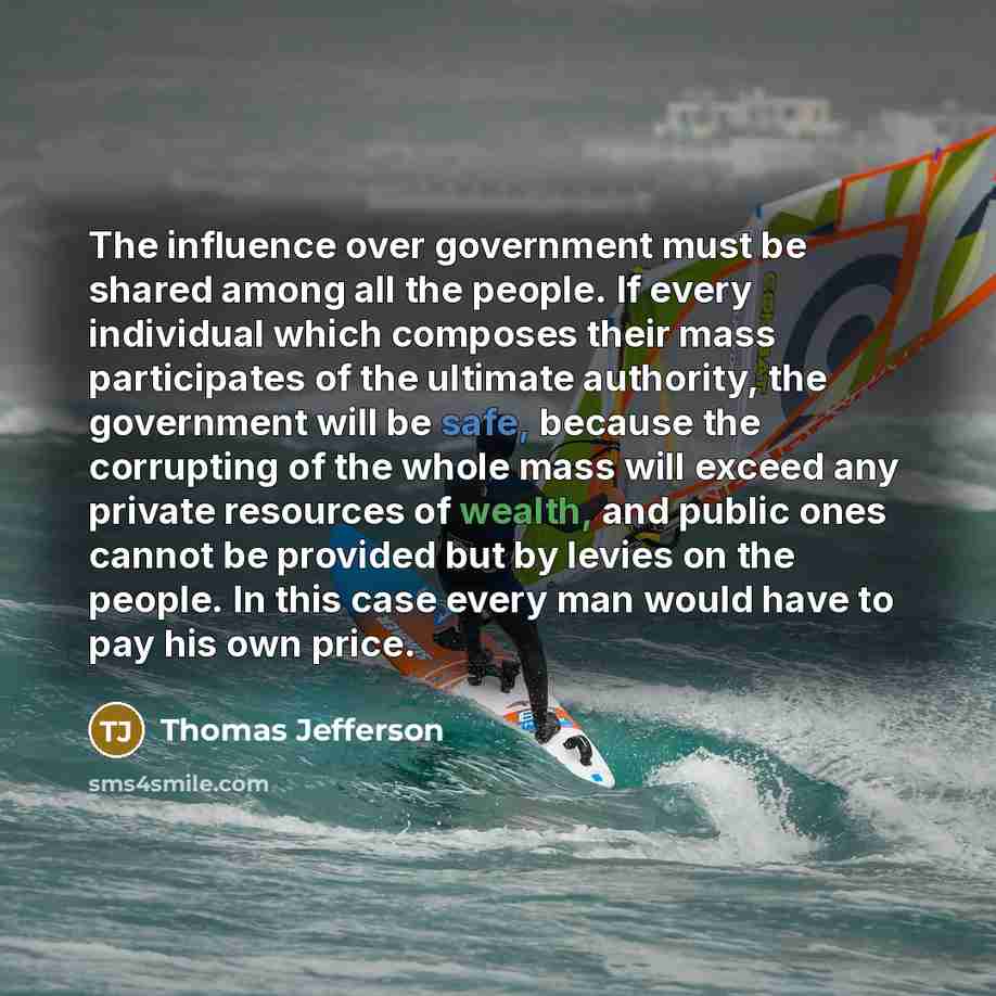 “The influence over government must be shared among all the people. If every individual which composes their mass participates of the ultimate authority, the government will be safe, because the corrupting of the whole mass will exceed any private resources of wealth, and public ones cannot be…” quote by Thomas Jefferson