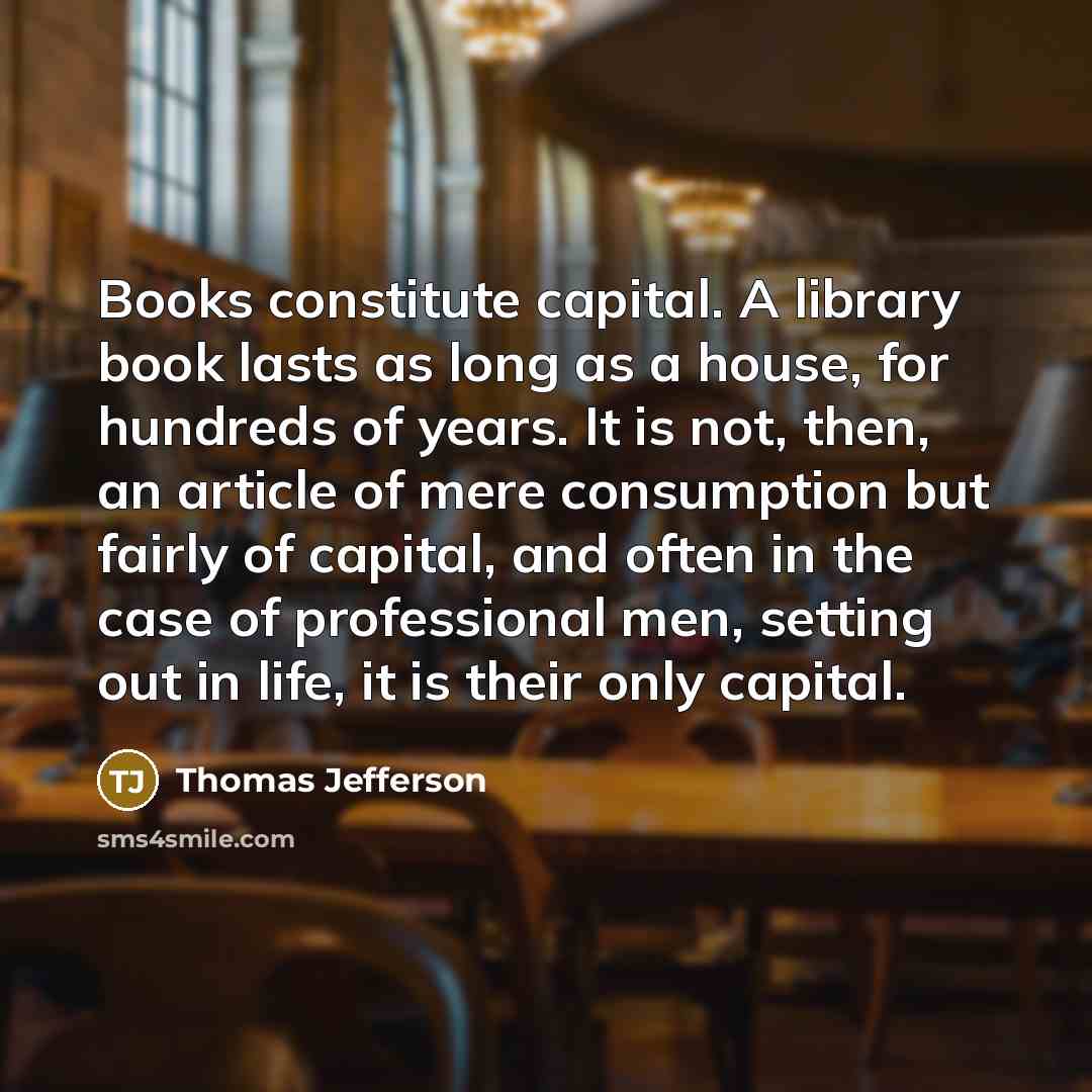 “Books constitute capital. A library book lasts as long as a house, for hundreds of years. It is not, then, an article of mere consumption but fairly of capital, and often in the case of professional men, setting out in life, it is their only capital.” quote by Thomas Jefferson