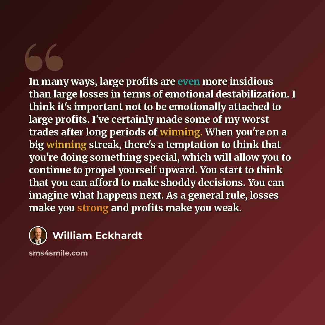 “In many ways, large profits are even more insidious than large losses in terms of emotional destabilization. I think it's important not to be emotionally attached to large profits. I've certainly made some of my worst trades after long periods of winning. When you're on a big winning streak…” quote by William Eckhardt