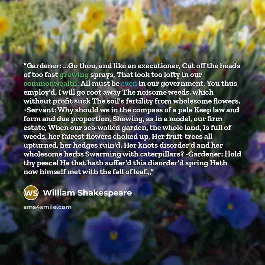 “Gardener: ...Go thou, and like an executioner, Cut off the heads of too fast growing sprays, That look too lofty in our commonwealth: All must be even in our government. You thus employ'd, I will go root away The noisome weeds, which without profit suck The soil's fertility from wholesome flowers…” quote by William Shakespeare