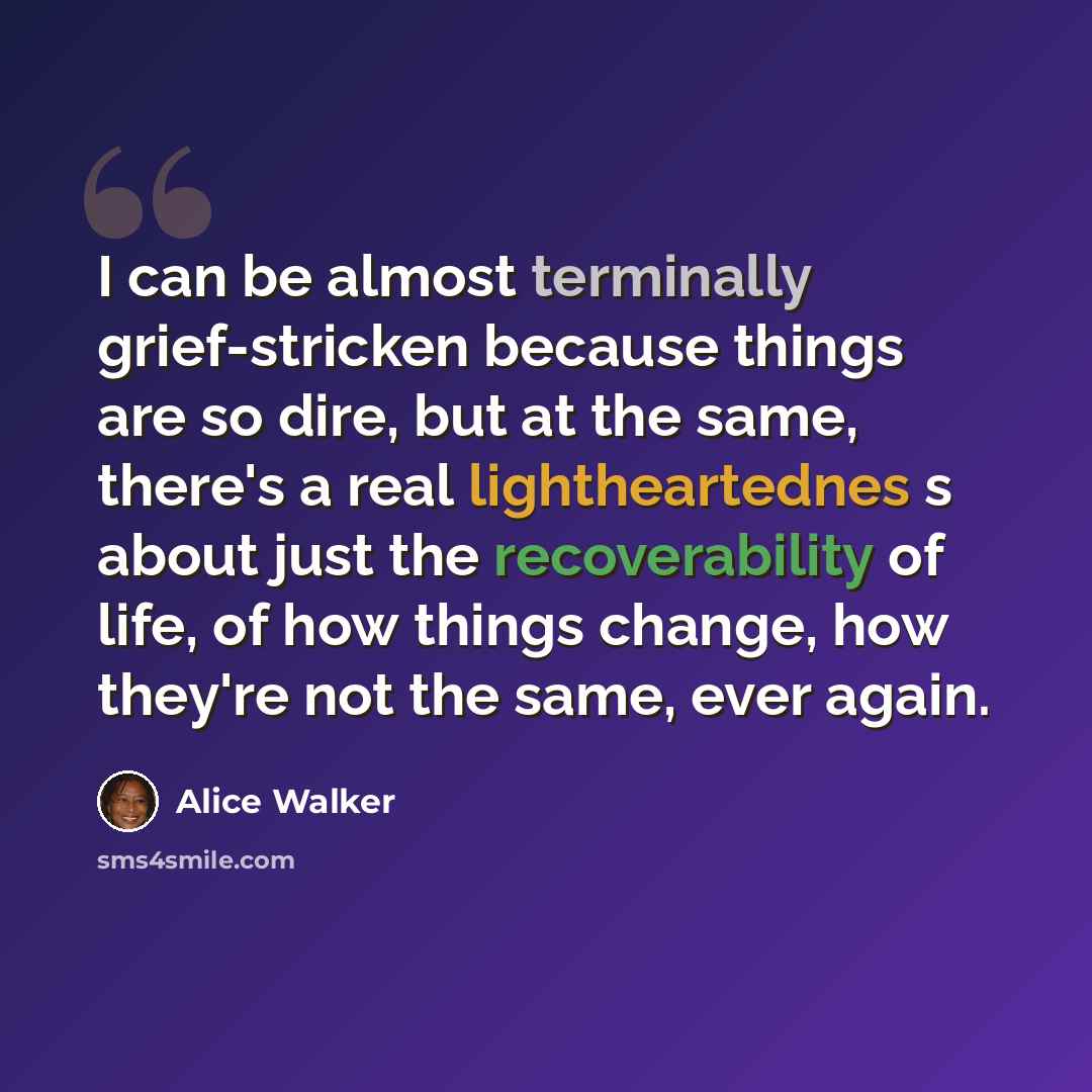 “I can be almost terminally grief-stricken because things are so dire, but at the same, there's a real lightheartednes s about just the recoverability of life, of how things change, how they're not the same, ever again.” quote by Alice Walker