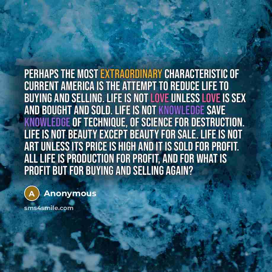 “Perhaps the most extraordinary characteristic of current America is the attempt to reduce life to buying and selling. Life is not love unless love is sex and bought and sold. Life is not knowledge save knowledge of technique, of science for destruction. Life is not beauty except beauty for sale…” quote by Anonymous