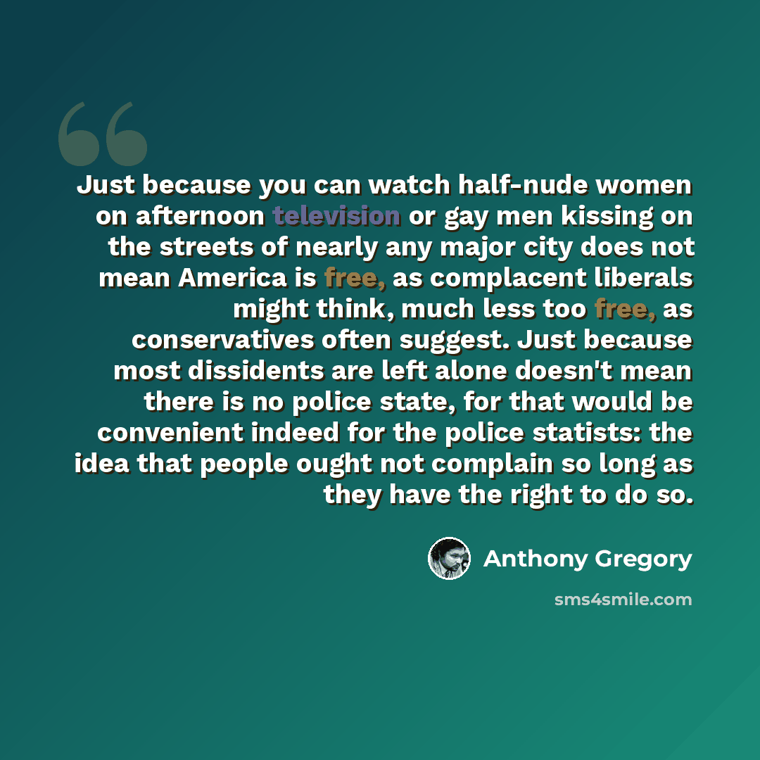 “Just because you can watch half-nude women on afternoon television or gay men kissing on the streets of nearly any major city does not mean America is free, as complacent liberals might think, much less too free, as conservatives often suggest. Just because most dissidents are left alone doesn't…” quote by Anthony Gregory