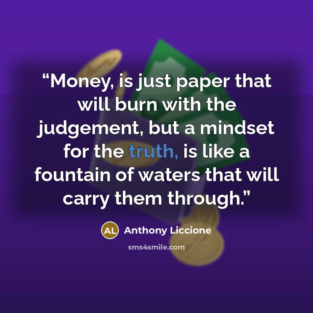 “Money, is just paper that will burn with the judgement, but a mindset for the truth, is like a fountain of waters that will carry them through.” quote by Anthony Liccione