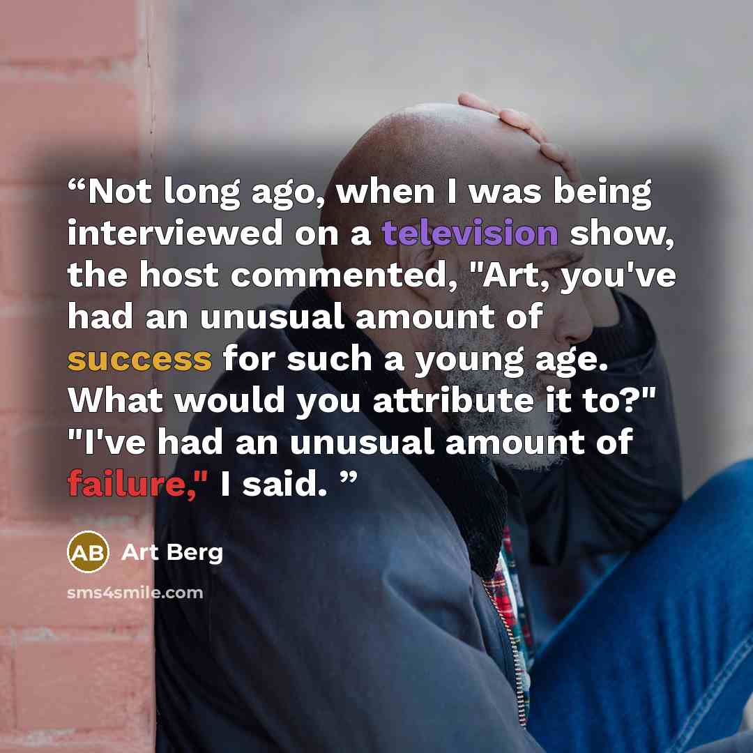 “Not long ago, when I was being interviewed on a television show, the host commented, "Art, you've had an unusual amount of success for such a young age. What would you attribute it to?" "I've had an unusual amount of failure," I said.” quote by Art Berg