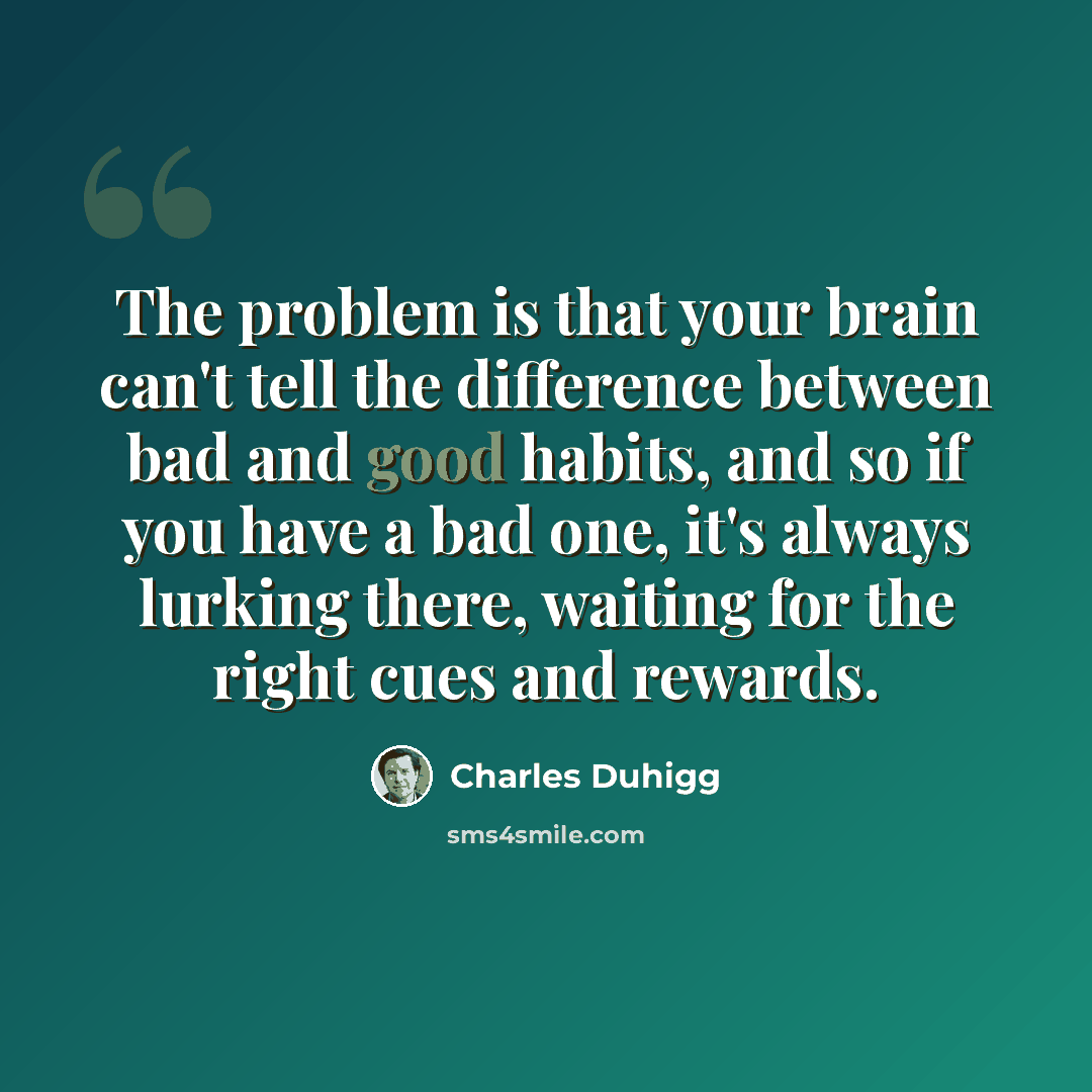 “The problem is that your brain can't tell the difference between bad and good habits, and so if you have a bad one, it's always lurking there, waiting for the right cues and rewards.” quote by Charles Duhigg