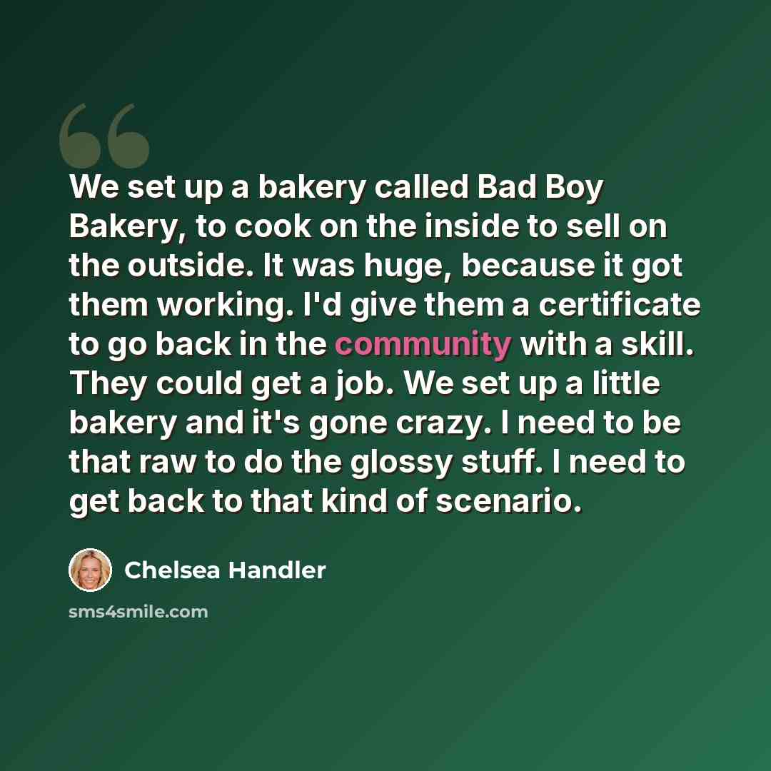 “We set up a bakery called Bad Boy Bakery, to cook on the inside to sell on the outside. It was huge, because it got them working. I'd give them a certificate to go back in the community with a skill. They could get a job. We set up a little bakery and it's gone crazy. I need to be that raw to do…” quote by Chelsea Handler