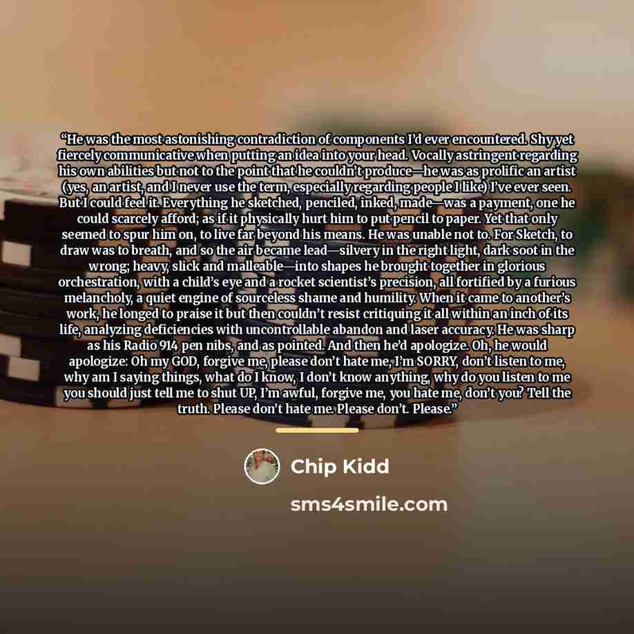 “He was the most astonishing contradiction of components I’d ever encountered. Shy yet fiercely communicative when putting an idea into your head. Vocally astringent regarding his own abilities but not to the point that he couldn’t produce—he was as prolific an artist (yes, an artist, and I never…” quote by Chip Kidd