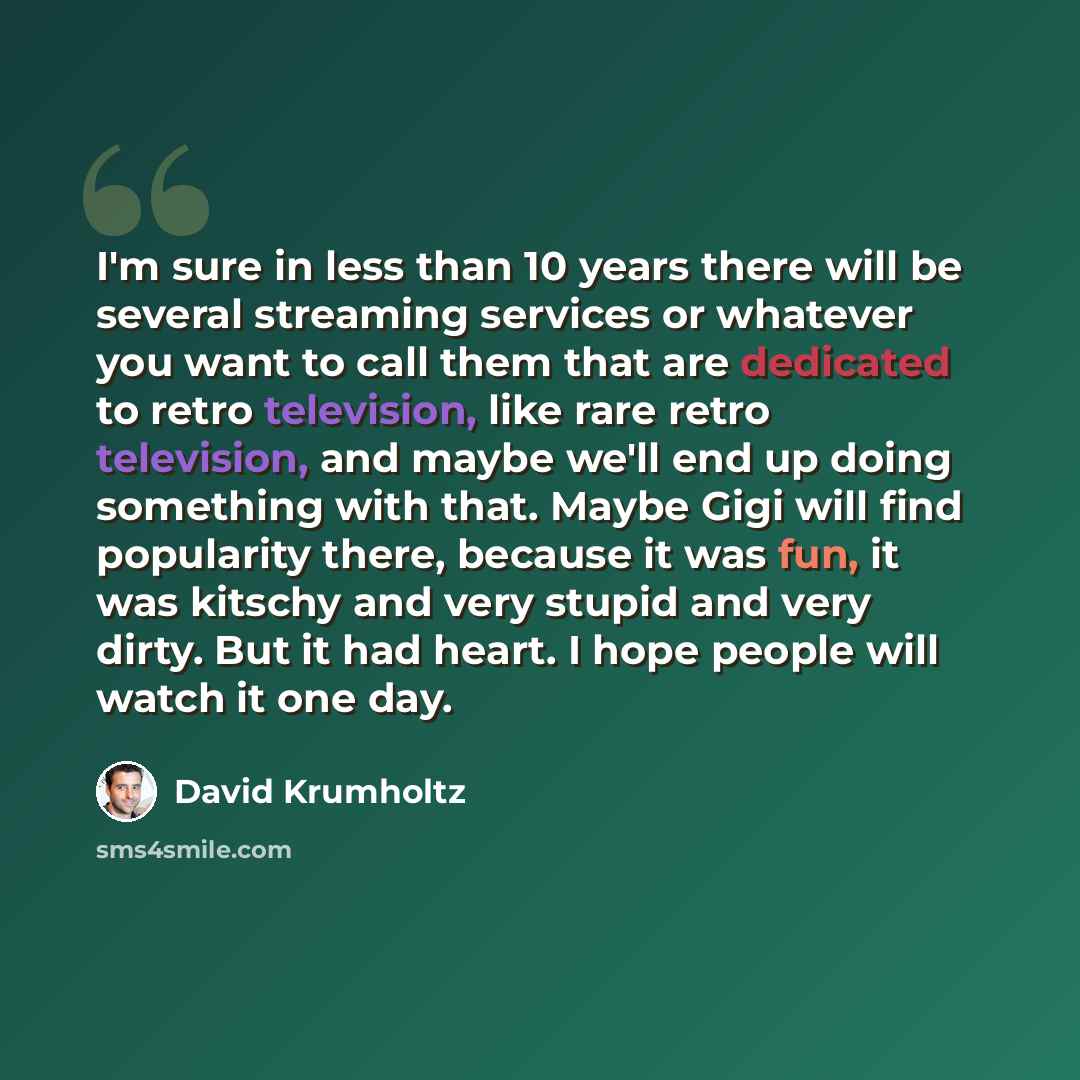 “I'm sure in less than 10 years there will be several streaming services or whatever you want to call them that are dedicated to retro television, like rare retro television, and maybe we'll end up doing something with that. Maybe Gigi will find popularity there, because it was fun, it was kitschy…” quote by David Krumholtz