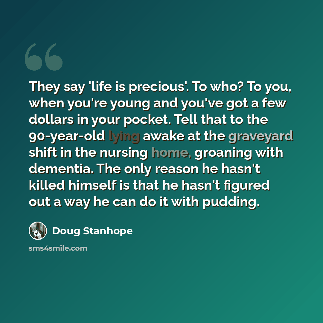 “They say 'life is precious'. To who? To you, when you're young and you've got a few dollars in your pocket. Tell that to the 90-year-old lying awake at the graveyard shift in the nursing home, groaning with dementia. The only reason he hasn't killed himself is that he hasn't figured out a way he…” quote by Doug Stanhope