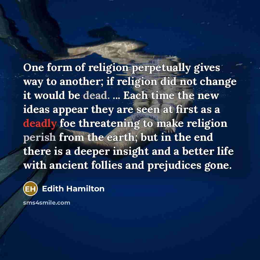 “One form of religion perpetually gives way to another; if religion did not change it would be dead. ... Each time the new ideas appear they are seen at first as a deadly foe threatening to make religion perish from the earth; but in the end there is a deeper insight and a better life with ancient…” quote by Edith Hamilton